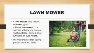 LAWN MOWER
• A lawn mower (also known
as mower, grass
cutter or lawnmower) is a
machine utilizing one or more
revolving blades to cut a grass
surface to an even height.
• The mower is used for cutting
grass in lawns and fields..
 