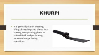 KHURPI
• It is generally use for weeding,
lifting of seedlings and plants in a
nursery, transplanting plants in
potand field, and performing
various other gardening
operations.
 