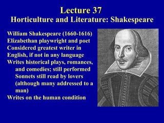 Lecture 37  Horticulture and Literature: Shakespeare William Shakespeare (1660-1616)  Elizabethan playwright and poet  Considered greatest writer in  English, if not in any language Writes historical plays, romances,  and comedies; still performed Sonnets still read by lovers  (although many addressed to a  man) Writes on the human condition 
