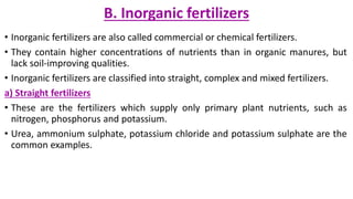 B. Inorganic fertilizers
• Inorganic fertilizers are also called commercial or chemical fertilizers.
• They contain higher concentrations of nutrients than in organic manures, but
lack soil-improving qualities.
• Inorganic fertilizers are classified into straight, complex and mixed fertilizers.
a) Straight fertilizers
• These are the fertilizers which supply only primary plant nutrients, such as
nitrogen, phosphorus and potassium.
• Urea, ammonium sulphate, potassium chloride and potassium sulphate are the
common examples.
 