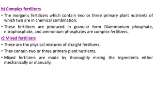 b) Complex fertilizers
• The inorganic fertilizers which contain two or three primary plant nutrients of
which two are in chemical combination.
• These fertilizers are produced in granular form Diammonium phosphate,
nitrophosphate, and ammonium phosphates are complex fertilizers.
c) Mixed fertilizers
• These are the physical mixtures of straight fertilizers.
• They contain two or three primary plant nutrients.
• Mixed fertilizers are made by thoroughly mixing the ingredients either
mechanically or manually.
 