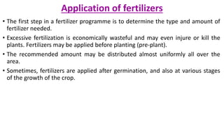 Application of fertilizers
• The first step in a fertilizer programme is to determine the type and amount of
fertilizer needed.
• Excessive fertilization is economically wasteful and may even injure or kill the
plants. Fertilizers may be applied before planting (pre-plant).
• The recommended amount may be distributed almost uniformly all over the
area.
• Sometimes, fertilizers are applied after germination, and also at various stages
of the growth of the crop.
 