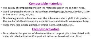 Compostable materials
• The quality of compost depends on the materials used in the compost heap.
• Good compostable materials include household garbage, leaves, sawdust, straw
or hay, animal dung, ash, etc.
• Non-biodegradable substances, and the substances which yield toxic products
that are harmful to decomposing organisms, are undesirable in a compost heap.
• These materials include plastics, synthetic cloths, pesticides, etc...
Compost activators
• To accelerate the process of decomposition a compost pile is inoculated with
materials called activators. Compost activators can be natural or artificial.
 