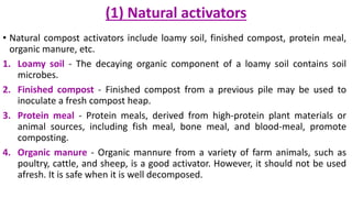 (1) Natural activators
• Natural compost activators include loamy soil, finished compost, protein meal,
organic manure, etc.
1. Loamy soil - The decaying organic component of a loamy soil contains soil
microbes.
2. Finished compost - Finished compost from a previous pile may be used to
inoculate a fresh compost heap.
3. Protein meal - Protein meals, derived from high-protein plant materials or
animal sources, including fish meal, bone meal, and blood-meal, promote
composting.
4. Organic manure - Organic mannure from a variety of farm animals, such as
poultry, cattle, and sheep, is a good activator. However, it should not be used
afresh. It is safe when it is well decomposed.
 