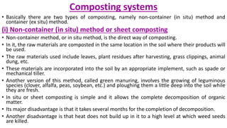 Composting systems
• Basically there are two types of composting, namely non-container (in situ) method and
container (ex situ) method.
(i) Non-container (in situ) method or sheet composting
• Non-container method, or in situ method, is the direct way of composting.
• In it, the raw materials are composted in the same location in the soil where their products will
be used.
• The raw materials used include leaves, plant residues after harvesting, grass clippings, animal
dung, etc.
• These materials are incorporated into the soil by an appropriate implement, such as spade or
mechanical tiller.
• Another version of this method, called green manuring, involves the growing of leguminous
species (clover, alfalfa, peas, soybean, etc.) and ploughing them a little deep into the soil while
they are fresh.
• In situ or sheet composting is simple and it allows the complete decomposition of organic
matter.
• Its major disadvantage is that it takes several months for the completion of decomposition.
• Another disadvantage is that heat does not build up in it to a high level at which weed seeds
are killed.
 