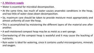 • 2. Moisture supply
• Water is essential for microbial decomposition.
• At the same time, too much of water causes anaerobic conditions in the heap,
and too little of water slows down decomposition.
• So, maximum care should be taken to provide moisture most appropriately and
almost uniformly all over the heap.
• This is accomplished by moistening the different layers of the material one after
another.
• A well-moistened compost heap may be as moist as a wet sponge.
• Overwatering of the compost heap is wasteful and it may cause the leaching of
nutrients.
• Rain water is ideal for watering, since it contains useful microorganisms, minerals
and oxygen.
 