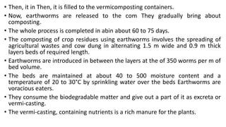 • Then, it in Then, it is filled to the vermicomposting containers.
• Now, earthworms are released to the com They gradually bring about
composting.
• The whole process is completed in abin about 60 to 75 days.
• The composting of crop residues using earthworms involves the spreading of
agricultural wastes and cow dung in alternating 1.5 m wide and 0.9 m thick
layers beds of required length.
• Earthworms are introduced in between the layers at the of 350 worms per m of
bed volume.
• The beds are maintained at about 40 to 500 moisture content and a
temperature of 20 to 30°C by sprinkling water over the beds Earthworms are
voracious eaters.
• They consume the biodegradable matter and give out a part of it as excreta or
vermi-casting.
• The vermi-casting, containing nutrients is a rich manure for the plants.
 