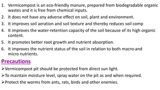 1. Vermicompost is an eco-friendly manure, prepared from biodegradable organic
wastes and it is free from chemical inputs.
2. It does not have any adverse effect on soil, plant and environment.
3. It improves soil aeration and soil texture and thereby reduces soil comp
4. It improves the water-retention capacity of the soil because of its high organic
content.
5. It promotes better root growth and nutrient absorption.
6. It improves the nutrient status of the soil in relation to both macro-and
micro nutrients.
Precautions
Vermicompost pit should be protected from direct sun light.
To maintain moisture level, spray water on the pit as and when required.
Protect the worms from ants, rats, birds and other enemies.
 