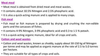 Meat meal
• Meat meal is obtained from dried meat and meat wastes.
• It contains about 10.5% Nitrogen and 2.5% phosphoric acid.
• It is also a quick-acting manure and is applied to many crops.
Fish meal
• Fish meal or fish manure is prepared by drying and crushing the non-edible
parts and the carcasses of fishes.
• It contains 4-9% Nitrogen, 3-9% phosphoric acid and 0.3 to 1.5 % potash.
• It is a quick-acting organic manure, ideal for all crops and soils.
Cotton and wool wastes
• Cotton and wool wastes, known as shoddy, supply about 50-150 kg of Nitrogen
per tonne and may be applied as organic manure at the rate of 2.5 to 5.0 tonnes
per hectare.
• They are suitable for all types of crops and soils.
 