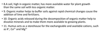 • 8.A soil, high in organic matter, has more available water for plant growth
than the same soil with less organic matter.
• 9. Organic matter helps to buffer soils against rapid chemical changes cause the
addition of lime and fertilizers.
• 10. Organic acids released during the decomposition of organic matter help to
dissolve minerals and to make them more available to growing plants.
• 11. Humus acts as a storehouse for the exchangeable and available cations, such
as K+, Ca2+ and Mg2+
 
