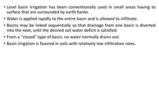 • Level basin irrigation has been conventionally used in small areas having to
surface that are surrounded by earth banks.
• Water is applied rapidly to the entire basin and is allowed to infiltrate.
• Basins may be linked sequentially so that drainage from one basin is diverted
into the next, until the desired soil water deficit is satisfied.
• From a "closed" type of basin, no water normally drains out.
• Basin irrigation is favored in soils with relatively low infiltration rates.
 