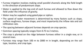 • Furrow irrigation involves making small parallel channels along the field length
in the direction of predominant slope.
• Water is applied to the top end of each furrow and allowed to flow down the
field under the influence of gravity.
• Water may be supplied using gated pipe or siphon.
• The speed of water movement is determined by many factors such as slope,
surface roughness, furrow shape, and most importantly the inflow rate and soil
infiltration rate.
• The spacing between adjacent furrows depends on crop species.
• Common spacing typically ranges from 0.75 to 2 metres.
• The crop is planted on the ridge between furrows either in a single row, or in
several rows.
• Furrows may range from 100 m to 2000 m in length, depending on the soil
type, location, and crop type.
 