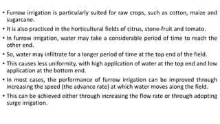 • Furrow irrigation is particularly suited for raw crops, such as cotton, maize and
sugarcane.
• It is also practiced in the horticultural fields of citrus, stone-fruit and tomato.
• In furrow irrigation, water may take a considerable period of time to reach the
other end.
• So, water may infiltrate for a longer period of time at the top end of the field.
• This causes less uniformity, with high application of water at the top end and low
application at the bottom end.
• In most cases, the performance of furrow irrigation can be improved through
increasing the speed (the advance rate) at which water moves along the field.
• This can be achieved either through increasing the flow rate or through adopting
surge irrigation.
 