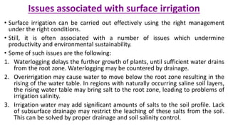 Issues associated with surface irrigation
• Surface irrigation can be carried out effectively using the right management
under the right conditions.
• Still, it is often associated with a number of issues which undermine
productivity and environmental sustainability.
• Some of such issues are the following:
1. Waterlogging delays the further growth of plants, until sufficient water drains
from the root zone. Waterlogging may be countered by drainage.
2. Overirrigation may cause water to move below the root zone resulting in the
rising of the water table. In regions with naturally occurring saline soil layers,
the rising water table may bring salt to the root zone, leading to problems of
irrigation salinity.
3. Irrigation water may add significant amounts of salts to the soil profile. Lack
of subsurface drainage may restrict the leaching of these salts from the soil.
This can be solved by proper drainage and soil salinity control.
 