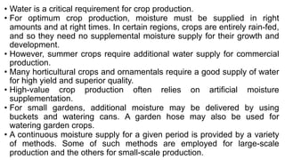 • Water is a critical requirement for crop production.
• For optimum crop production, moisture must be supplied in right
amounts and at right times. In certain regions, crops are entirely rain-fed,
and so they need no supplemental moisture supply for their growth and
development.
• However, summer crops require additional water supply for commercial
production.
• Many horticultural crops and ornamentals require a good supply of water
for high yield and superior quality.
• High-value crop production often relies on artificial moisture
supplementation.
• For small gardens, additional moisture may be delivered by using
buckets and watering cans. A garden hose may also be used for
watering garden crops.
• A continuous moisture supply for a given period is provided by a variety
of methods. Some of such methods are employed for large-scale
production and the others for small-scale production.
 
