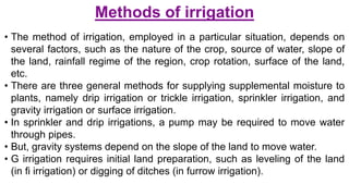 Methods of irrigation
• The method of irrigation, employed in a particular situation, depends on
several factors, such as the nature of the crop, source of water, slope of
the land, rainfall regime of the region, crop rotation, surface of the land,
etc.
• There are three general methods for supplying supplemental moisture to
plants, namely drip irrigation or trickle irrigation, sprinkler irrigation, and
gravity irrigation or surface irrigation.
• In sprinkler and drip irrigations, a pump may be required to move water
through pipes.
• But, gravity systems depend on the slope of the land to move water.
• G irrigation requires initial land preparation, such as leveling of the land
(in fi irrigation) or digging of ditches (in furrow irrigation).
 