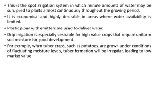 • This is the spot irrigation system in which minute amounts of water may be
sun. plied to plants almost continuously throughout the growing period.
• It is economical and highly desirable in areas where water availability is
limited.
• Plastic pipes with emitters are used to deliver water.
• Drip irrigation is especially desirable for high value crops that require uniform
soil moisture for good development.
• For example, when tuber crops, such as potatoes, are grown under conditions
of fluctuating moisture levels, tuber formation will be irregular, leading to low
market value.
 