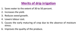 Merits of drip irrigation
1. Saves water to the extent of 30 to 50 percent.
2. Increases the yield.
3. Reduces weed growth.
4. Lowers labour cost.
5. Causes the early maturing of crop due to the absence of moisture
stress.
6. Improves the quality of the produce.
 