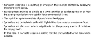 • Sprinkler irrigation is a method of irrigation that mimics rainfall by supplying
moisture from above.
• Its equipment may be as simple as a lawn sprinkler or garden sprinkler, or may
be a self-propelled system used in large commercial farms.
• The sprinkler system consists of portable or fixed pipes.
• Sprinklers are desirable in soils with high infiltration rates or uneven surfaces.
• Sprinklers are also used where irrigation is not the primary source of moisture
for crop growth.
• In this case, a portable irrigation system may be transported to the area when
needed.
 
