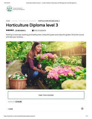 10/31/2018 Horticulture Diploma level 3 - London Institute of Business and Management and Management
https://www.libm.co.uk/course/horticulture-diploma-level-3/ 1/11
HOME / COURSE / PERSONAL DEVELOPMENT / HORTICULTURE DIPLOMA LEVEL 3
Horticulture Diploma level 3
( 8 REVIEWS )  575 STUDENTS
Nothing is more eye-soothing and healing than a beautiful green and colourful garden. Enrol the course
and take your existing …

£14.00£309.00
1 YEAR
TAKE THIS COURSE
 