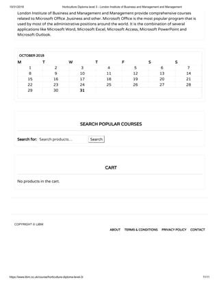 10/31/2018 Horticulture Diploma level 3 - London Institute of Business and Management and Management
https://www.libm.co.uk/course/horticulture-diploma-level-3/ 11/11
London Institute of Business and Management and Management provide comprehensive courses
related to Microsoft O ce ,business and other. Microsoft O ce is the most popular program that is
used by most of the administrative positions around the world. It is the combination of several
applications like Microsoft Word, Microsoft Excel, Microsoft Access, Microsoft PowerPoint and
Microsoft Outlook.
OCTOBER 2018
M T W T F S S
     
1 2 3 4 5 6 7
8 9 10 11 12 13 14
15 16 17 18 19 20 21
22 23 24 25 26 27 28
29 30 31  
Search for: Search products… Search
No products in the cart.
SEARCH POPULAR COURSES
CART
COPYRIGHT © LIBM
ABOUT TERMS & CONDITIONS PRIVACY POLICY CONTACT
 