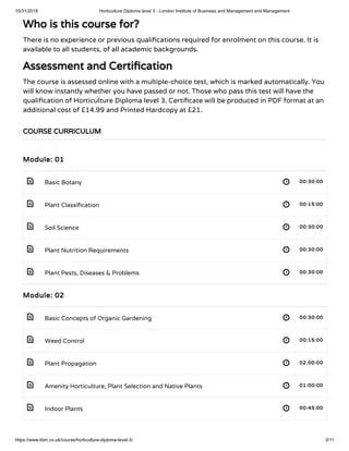 10/31/2018 Horticulture Diploma level 3 - London Institute of Business and Management and Management
https://www.libm.co.uk/course/horticulture-diploma-level-3/ 3/11
 
 
 
 
 
 
 
 
 
 
Who is this course for?
There is no experience or previous quali cations required for enrolment on this course. It is
available to all students, of all academic backgrounds.
Assessment and Certi cation
The course is assessed online with a multiple-choice test, which is marked automatically. You
will know instantly whether you have passed or not. Those who pass this test will have the
quali cation of Horticulture Diploma level 3. Certi cate will be produced in PDF format at an
additional cost of £14.99 and Printed Hardcopy at £21.
Module: 01
Basic Botany 00:30:00
Plant Classi cation 00:15:00
Soil Science 00:30:00
Plant Nutrition Requirements 00:30:00
Plant Pests, Diseases & Problems 00:30:00
Module: 02
Basic Concepts of Organic Gardening 00:30:00
Weed Control 00:15:00
Plant Propagation 02:00:00
Amenity Horticulture, Plant Selection and Native Plants 01:00:00
Indoor Plants 00:45:00
COURSE CURRICULUM
 