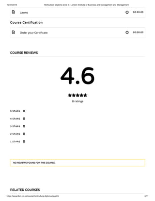 10/31/2018 Horticulture Diploma level 3 - London Institute of Business and Management and Management
https://www.libm.co.uk/course/horticulture-diploma-level-3/ 4/11
 
 
Lawns 00:30:00
Course Certi cation
Order your Certi cate 00:00:00
COURSE REVIEWS
4.6
8 ratings

5 STARS
4 STARS
3 STARS
2 STARS
1 STARS
0
0
0
0
0
NO REVIEWS FOUND FOR THIS COURSE.
RELATED COURSES
 