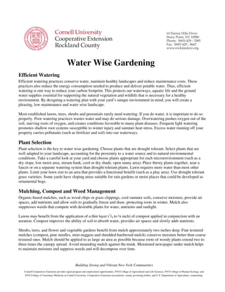 Water Wise Gardening
Efficient Watering
Efficient watering practices conserve water, maintain healthy landscapes and reduce maintenance costs. These
practices also reduce the energy consumption needed to produce and deliver potable water. Thus, efficient
watering is one way to reduce your carbon footprint. This protects our waterways, aquatic life and the ground
water supplies essential for supporting the natural vegetation and wildlife that is necessary for a healthy
environment. By designing a watering plan with your yard’s unique environment in mind, you will create a
pleasing, low maintenance and water wise landscape.

Most established lawns, trees, shrubs and perennials rarely need watering. If you do water, it is important to do so
properly. Poor watering practices wastes water and may do serious damage. Overwatering pushes oxygen out of the
soil, starving roots of oxygen, and creates conditions favorable to many plant diseases. Frequent light watering
promotes shallow root systems susceptible to winter injury and summer heat stress. Excess water running off your
property carries pollutants (such as fertilizer and soil) into our waterways.

Plant Selection
Plant selection is the key to water wise gardening. Choose plants that are drought tolerant. Select plants that are
well adapted to your landscape, accounting for the proximity to a water source and to natural environmental
conditions. Take a careful look at your yard and choose plants appropriate for each microenvironment (such as a
dry slope, low moist area, stream bank, cool or dry shade, open sunny area). Place thirsty plants together, near a
faucet or on a separate watering system than drought tolerant plants. Lawn requires more water than most other
plants. Limit your lawn size to an area that provides a functional benefit (such as a play area). Use drought tolerant
grass varieties. Some yards have sloping areas suitable for rain gardens or moist places that could be developed as
ornamental bogs.

Mulching, Compost and Weed Management
Organic-based mulches, such as wood chips or grass clippings, cool summer soils, conserve moisture, provide air
spaces, add nutrients and allow soils to gradually freeze and thaw, protecting roots in winter. Mulch also
suppresses weeds that compete with desirable plants for water, nutrients and sunlight.

Lawns may benefit from the application of a thin layer (1/8 to ¼ inch) of compost applied in conjunction with an
areation. Compost improves the ability of soil to absorb water, provides air spaces and slowly adds nutrients.

Shrubs, trees, and flower and vegetable gardens benefit from mulch approximately two inches deep. Fine textured
mulches (compost, pine needles, mini-nuggets and shredded hardwood mulch) conserve moisture better than coarse
textured ones. Mulch should be applied to as large an area as possible because roots of woody plants extend two to
three times the canopy spread. Avoid mounding mulch against the trunk. Moistened newspaper under mulch helps
to maintain moisture and suppress weeds and will decompose over time.


                                                  Building Strong and Vibrant New York Communities
   Cornell Cooperative Extension provides equal program and employment opportunities, NYS College of Agricultural and Life Sciences, NYS College of Human Ecology, and
   NYS College of Veterinary Medicine at Cornell University, Cooperative Extension associations, county governing bodies, and U.S. Department of Agriculture, cooperating.
 