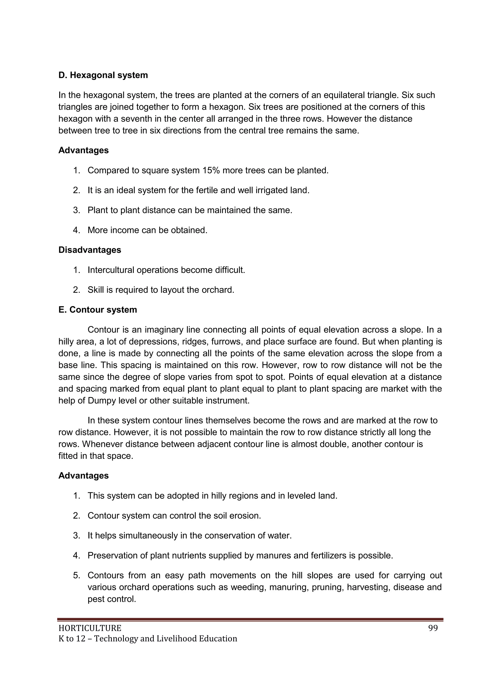 HORTICULTURE 99
K to 12 – Technology and Livelihood Education
D. Hexagonal system
In the hexagonal system, the trees are planted at the corners of an equilateral triangle. Six such
triangles are joined together to form a hexagon. Six trees are positioned at the corners of this
hexagon with a seventh in the center all arranged in the three rows. However the distance
between tree to tree in six directions from the central tree remains the same.
Advantages
1. Compared to square system 15% more trees can be planted.
2. It is an ideal system for the fertile and well irrigated land.
3. Plant to plant distance can be maintained the same.
4. More income can be obtained.
Disadvantages
1. Intercultural operations become difficult.
2. Skill is required to layout the orchard.
E. Contour system
Contour is an imaginary line connecting all points of equal elevation across a slope. In a
hilly area, a lot of depressions, ridges, furrows, and place surface are found. But when planting is
done, a line is made by connecting all the points of the same elevation across the slope from a
base line. This spacing is maintained on this row. However, row to row distance will not be the
same since the degree of slope varies from spot to spot. Points of equal elevation at a distance
and spacing marked from equal plant to plant equal to plant to plant spacing are market with the
help of Dumpy level or other suitable instrument.
In these system contour lines themselves become the rows and are marked at the row to
row distance. However, it is not possible to maintain the row to row distance strictly all long the
rows. Whenever distance between adjacent contour line is almost double, another contour is
fitted in that space.
Advantages
1. This system can be adopted in hilly regions and in leveled land.
2. Contour system can control the soil erosion.
3. It helps simultaneously in the conservation of water.
4. Preservation of plant nutrients supplied by manures and fertilizers is possible.
5. Contours from an easy path movements on the hill slopes are used for carrying out
various orchard operations such as weeding, manuring, pruning, harvesting, disease and
pest control.
 
