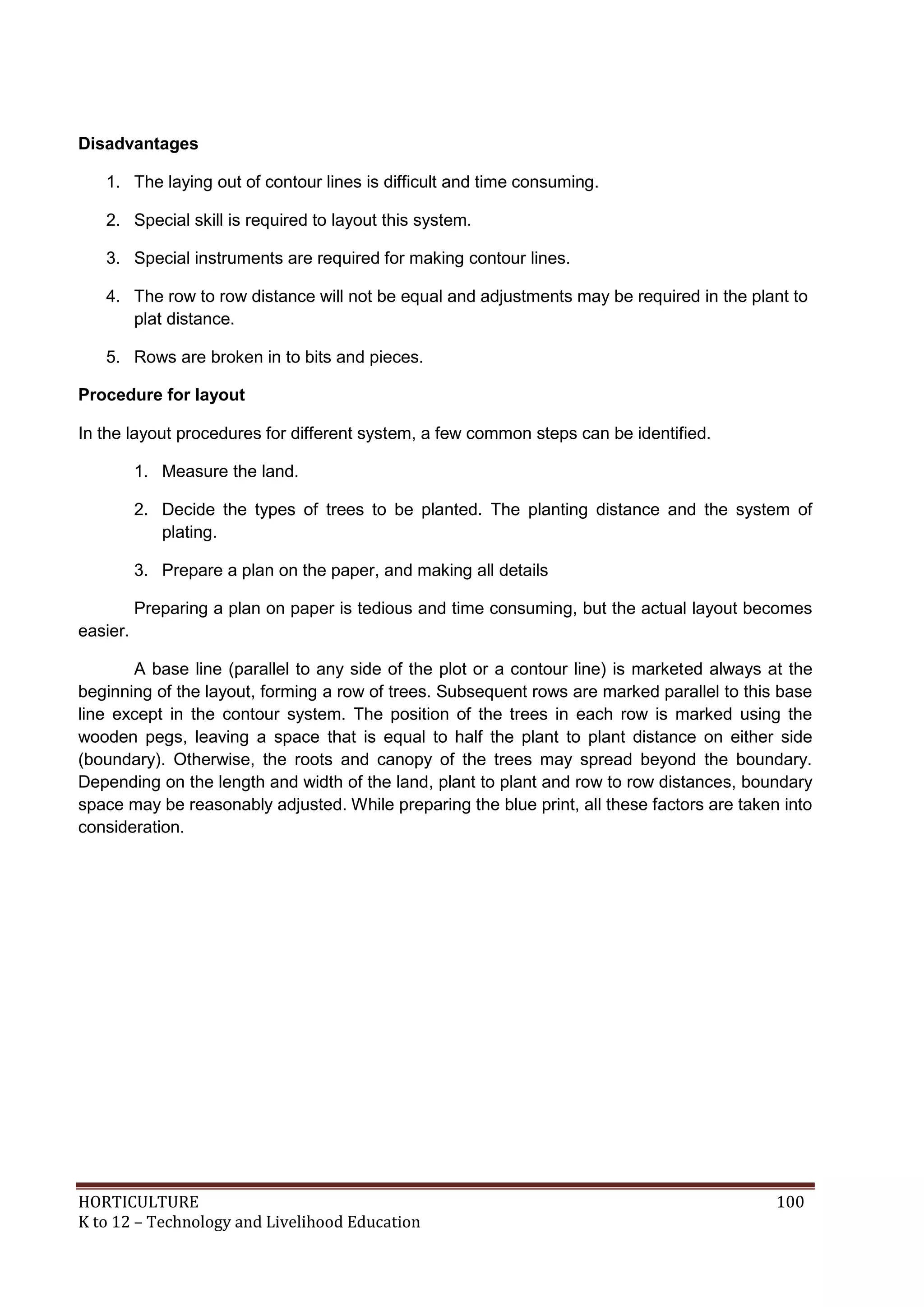 HORTICULTURE 100
K to 12 – Technology and Livelihood Education
Disadvantages
1. The laying out of contour lines is difficult and time consuming.
2. Special skill is required to layout this system.
3. Special instruments are required for making contour lines.
4. The row to row distance will not be equal and adjustments may be required in the plant to
plat distance.
5. Rows are broken in to bits and pieces.
Procedure for layout
In the layout procedures for different system, a few common steps can be identified.
1. Measure the land.
2. Decide the types of trees to be planted. The planting distance and the system of
plating.
3. Prepare a plan on the paper, and making all details
Preparing a plan on paper is tedious and time consuming, but the actual layout becomes
easier.
A base line (parallel to any side of the plot or a contour line) is marketed always at the
beginning of the layout, forming a row of trees. Subsequent rows are marked parallel to this base
line except in the contour system. The position of the trees in each row is marked using the
wooden pegs, leaving a space that is equal to half the plant to plant distance on either side
(boundary). Otherwise, the roots and canopy of the trees may spread beyond the boundary.
Depending on the length and width of the land, plant to plant and row to row distances, boundary
space may be reasonably adjusted. While preparing the blue print, all these factors are taken into
consideration.
 