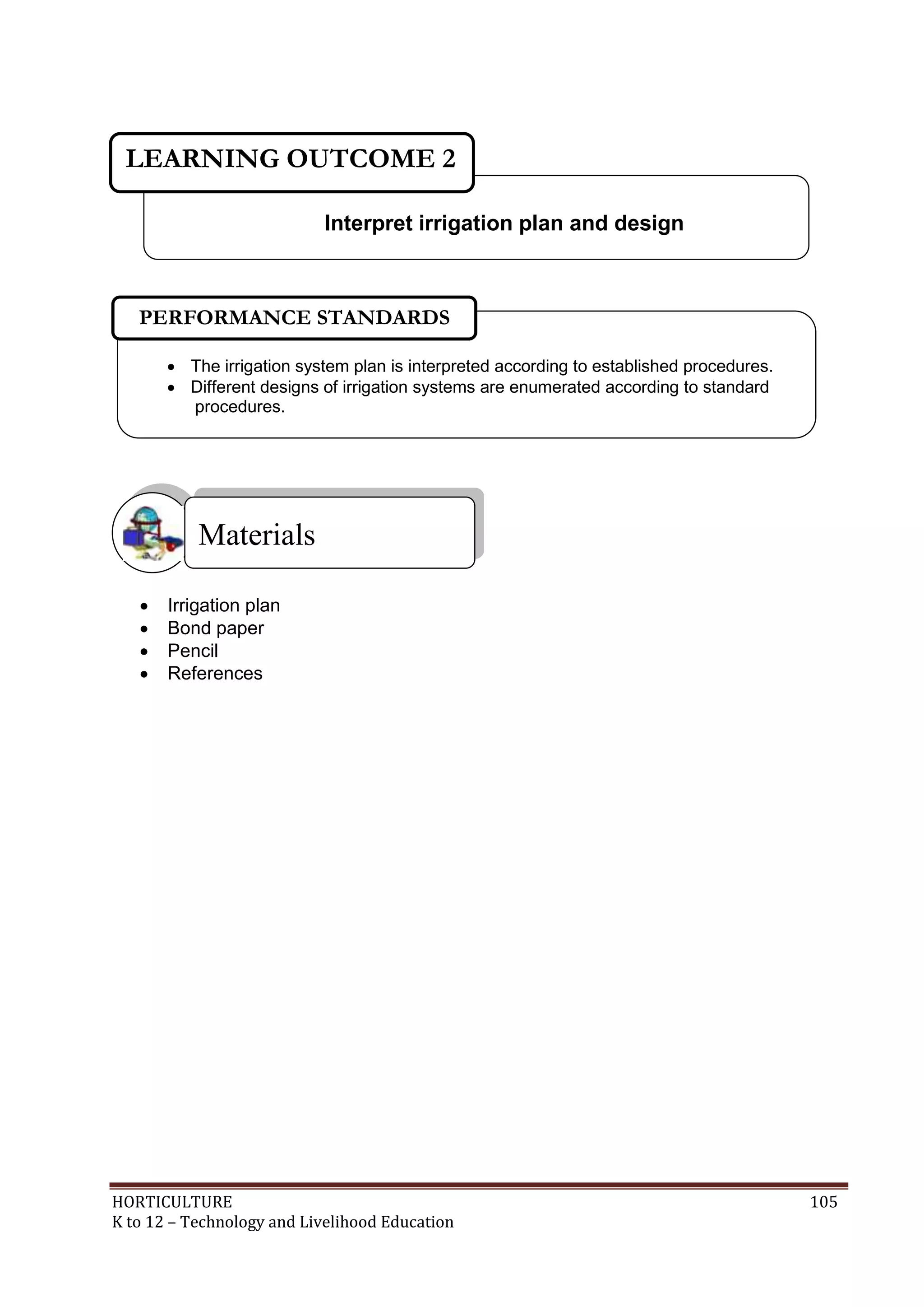 HORTICULTURE 105
K to 12 – Technology and Livelihood Education
 Irrigation plan
 Bond paper
 Pencil
 References
Materials
Interpret irrigation plan and design
LEARNING OUTCOME 2
 The irrigation system plan is interpreted according to established procedures.
 Different designs of irrigation systems are enumerated according to standard
procedures.
PERFORMANCE STANDARDS
 
