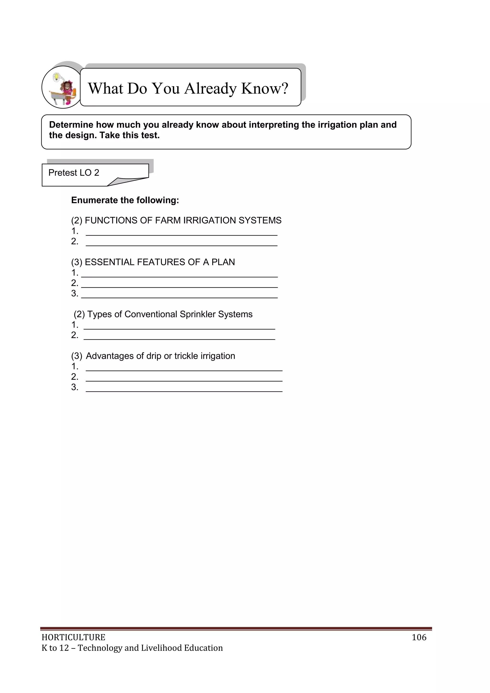 HORTICULTURE 106
K to 12 – Technology and Livelihood Education
Enumerate the following:
(2) FUNCTIONS OF FARM IRRIGATION SYSTEMS
1. ______________________________________
2. ______________________________________
(3) ESSENTIAL FEATURES OF A PLAN
1. _______________________________________
2. _______________________________________
3. _______________________________________
(2) Types of Conventional Sprinkler Systems
1. ______________________________________
2. ______________________________________
(3) Advantages of drip or trickle irrigation
1. _______________________________________
2. _______________________________________
3. _______________________________________
What Do You Already Know?
Pretest LO 2
Determine how much you already know about interpreting the irrigation plan and
the design. Take this test.
 