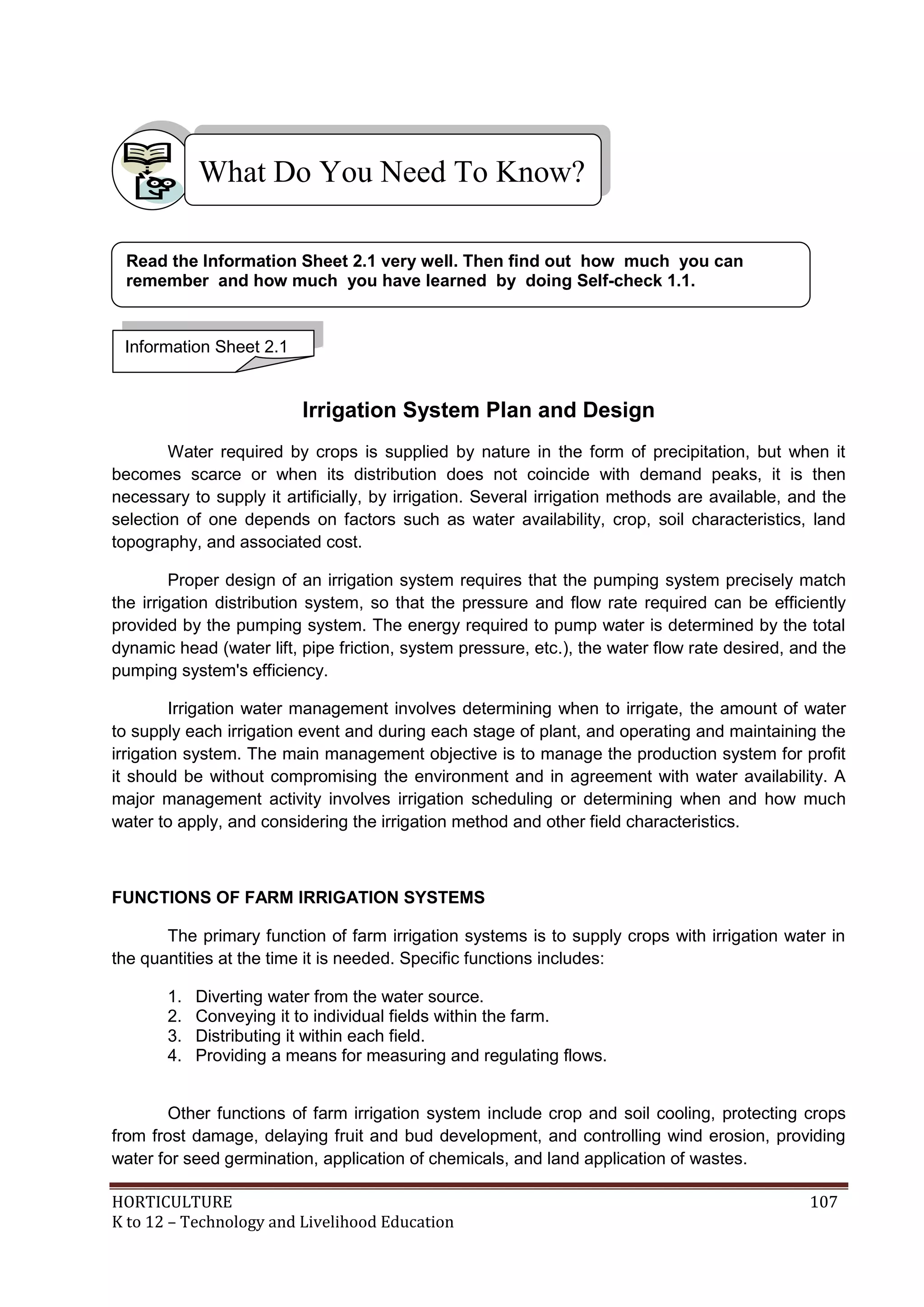 HORTICULTURE 107
K to 12 – Technology and Livelihood Education
Irrigation System Plan and Design
Water required by crops is supplied by nature in the form of precipitation, but when it
becomes scarce or when its distribution does not coincide with demand peaks, it is then
necessary to supply it artificially, by irrigation. Several irrigation methods are available, and the
selection of one depends on factors such as water availability, crop, soil characteristics, land
topography, and associated cost.
Proper design of an irrigation system requires that the pumping system precisely match
the irrigation distribution system, so that the pressure and flow rate required can be efficiently
provided by the pumping system. The energy required to pump water is determined by the total
dynamic head (water lift, pipe friction, system pressure, etc.), the water flow rate desired, and the
pumping system's efficiency.
Irrigation water management involves determining when to irrigate, the amount of water
to supply each irrigation event and during each stage of plant, and operating and maintaining the
irrigation system. The main management objective is to manage the production system for profit
it should be without compromising the environment and in agreement with water availability. A
major management activity involves irrigation scheduling or determining when and how much
water to apply, and considering the irrigation method and other field characteristics.
FUNCTIONS OF FARM IRRIGATION SYSTEMS
The primary function of farm irrigation systems is to supply crops with irrigation water in
the quantities at the time it is needed. Specific functions includes:
1. Diverting water from the water source.
2. Conveying it to individual fields within the farm.
3. Distributing it within each field.
4. Providing a means for measuring and regulating flows.
Other functions of farm irrigation system include crop and soil cooling, protecting crops
from frost damage, delaying fruit and bud development, and controlling wind erosion, providing
water for seed germination, application of chemicals, and land application of wastes.
What Do You Need To Know?
Information Sheet 2.1
Read the Information Sheet 2.1 very well. Then find out how much you can
remember and how much you have learned by doing Self-check 1.1.
 