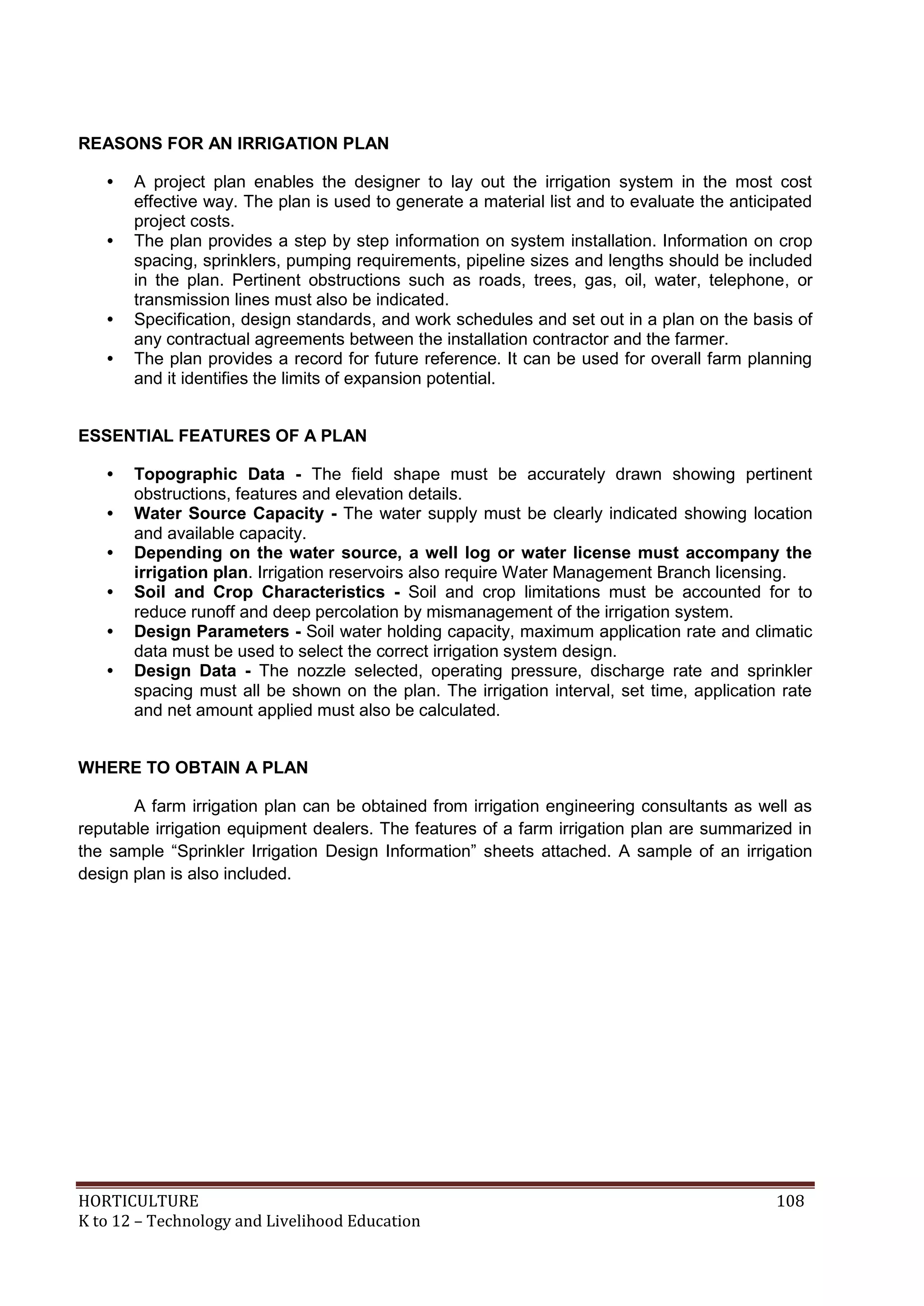 HORTICULTURE 108
K to 12 – Technology and Livelihood Education
REASONS FOR AN IRRIGATION PLAN
• A project plan enables the designer to lay out the irrigation system in the most cost
effective way. The plan is used to generate a material list and to evaluate the anticipated
project costs.
• The plan provides a step by step information on system installation. Information on crop
spacing, sprinklers, pumping requirements, pipeline sizes and lengths should be included
in the plan. Pertinent obstructions such as roads, trees, gas, oil, water, telephone, or
transmission lines must also be indicated.
• Specification, design standards, and work schedules and set out in a plan on the basis of
any contractual agreements between the installation contractor and the farmer.
• The plan provides a record for future reference. It can be used for overall farm planning
and it identifies the limits of expansion potential.
ESSENTIAL FEATURES OF A PLAN
• Topographic Data - The field shape must be accurately drawn showing pertinent
obstructions, features and elevation details.
• Water Source Capacity - The water supply must be clearly indicated showing location
and available capacity.
• Depending on the water source, a well log or water license must accompany the
irrigation plan. Irrigation reservoirs also require Water Management Branch licensing.
• Soil and Crop Characteristics - Soil and crop limitations must be accounted for to
reduce runoff and deep percolation by mismanagement of the irrigation system.
• Design Parameters - Soil water holding capacity, maximum application rate and climatic
data must be used to select the correct irrigation system design.
• Design Data - The nozzle selected, operating pressure, discharge rate and sprinkler
spacing must all be shown on the plan. The irrigation interval, set time, application rate
and net amount applied must also be calculated.
WHERE TO OBTAIN A PLAN
A farm irrigation plan can be obtained from irrigation engineering consultants as well as
reputable irrigation equipment dealers. The features of a farm irrigation plan are summarized in
the sample ―Sprinkler Irrigation Design Information‖ sheets attached. A sample of an irrigation
design plan is also included.
 