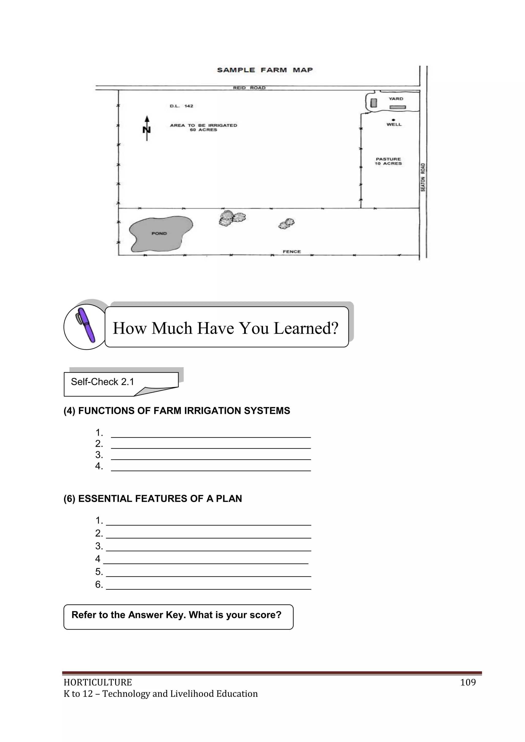 HORTICULTURE 109
K to 12 – Technology and Livelihood Education
(4) FUNCTIONS OF FARM IRRIGATION SYSTEMS
1. _____________________________________
2. _____________________________________
3. _____________________________________
4. _____________________________________
(6) ESSENTIAL FEATURES OF A PLAN
1. ______________________________________
2. ______________________________________
3. ______________________________________
4 ______________________________________
5. ______________________________________
6. ______________________________________
Refer to the Answer Key. What is your score?
How Much Have You Learned?
Self-Check 2.1
 