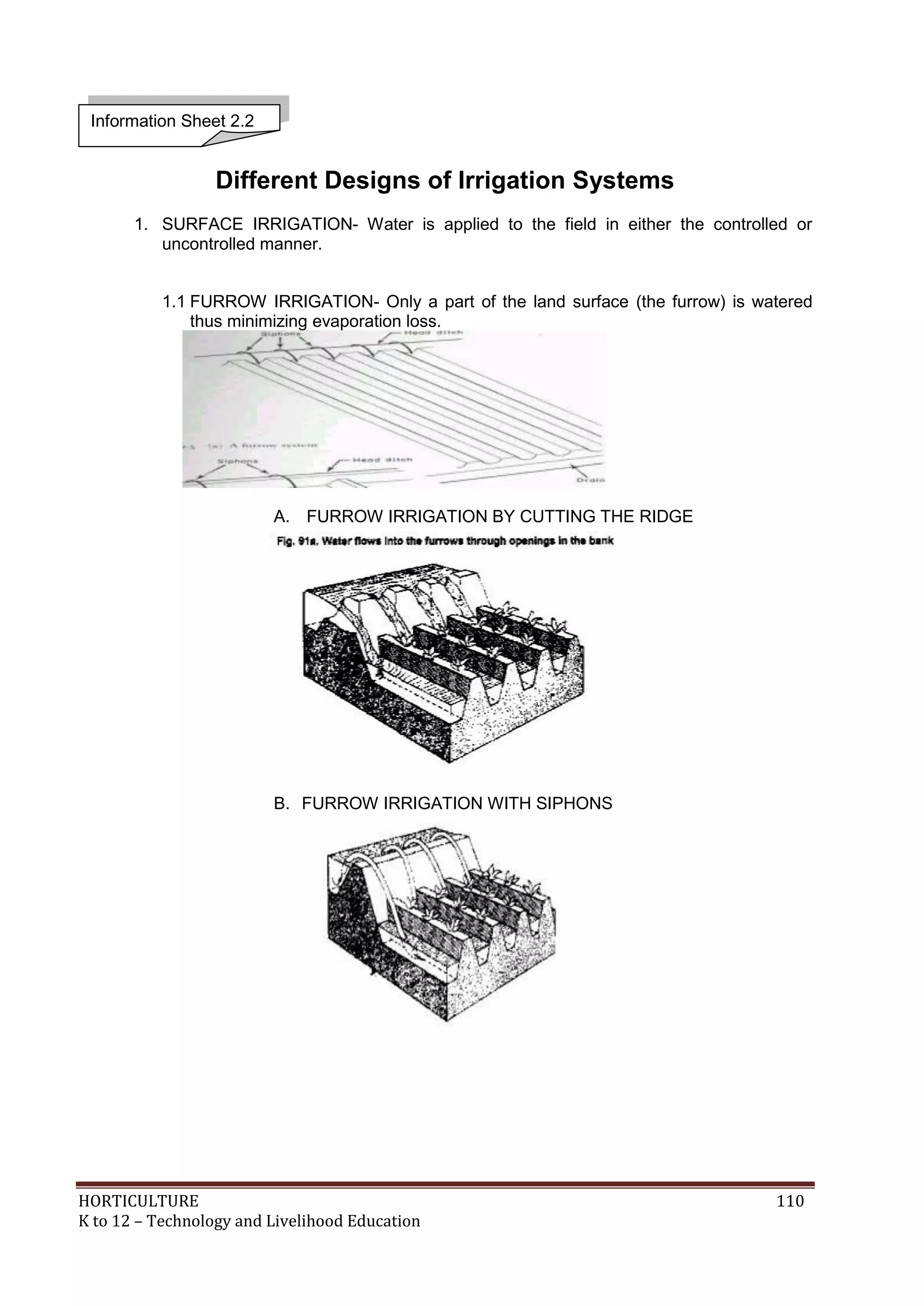 HORTICULTURE 110
K to 12 – Technology and Livelihood Education
Different Designs of Irrigation Systems
1. SURFACE IRRIGATION- Water is applied to the field in either the controlled or
uncontrolled manner.
1.1 FURROW IRRIGATION- Only a part of the land surface (the furrow) is watered
thus minimizing evaporation loss.
A. FURROW IRRIGATION BY CUTTING THE RIDGE
B. FURROW IRRIGATION WITH SIPHONS
Information Sheet 2.2
 
