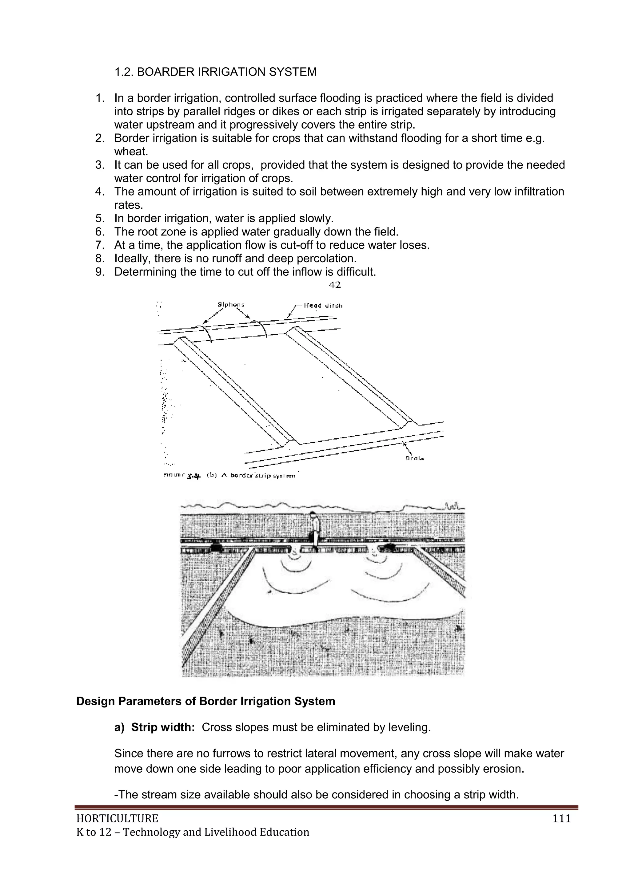 HORTICULTURE 111
K to 12 – Technology and Livelihood Education
1.2. BOARDER IRRIGATION SYSTEM
1. In a border irrigation, controlled surface flooding is practiced where the field is divided
into strips by parallel ridges or dikes or each strip is irrigated separately by introducing
water upstream and it progressively covers the entire strip.
2. Border irrigation is suitable for crops that can withstand flooding for a short time e.g.
wheat.
3. It can be used for all crops, provided that the system is designed to provide the needed
water control for irrigation of crops.
4. The amount of irrigation is suited to soil between extremely high and very low infiltration
rates.
5. In border irrigation, water is applied slowly.
6. The root zone is applied water gradually down the field.
7. At a time, the application flow is cut-off to reduce water loses.
8. Ideally, there is no runoff and deep percolation.
9. Determining the time to cut off the inflow is difficult.
Design Parameters of Border Irrigation System
a) Strip width: Cross slopes must be eliminated by leveling.
Since there are no furrows to restrict lateral movement, any cross slope will make water
move down one side leading to poor application efficiency and possibly erosion.
-The stream size available should also be considered in choosing a strip width.
 