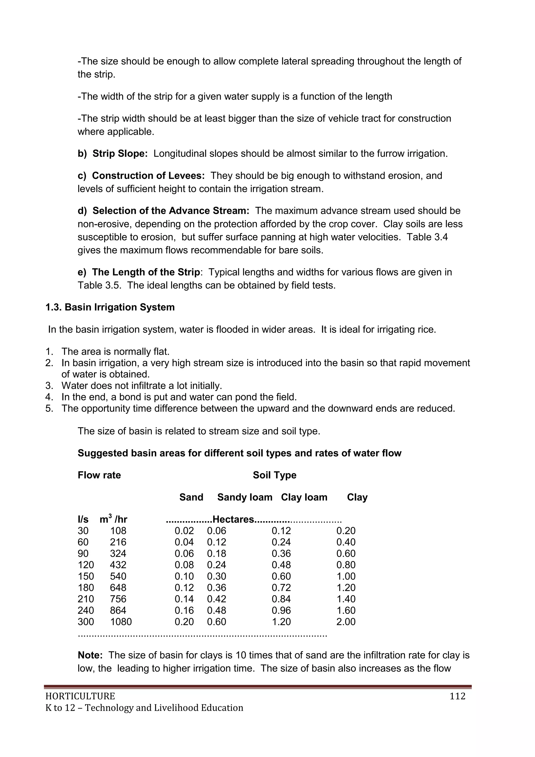 HORTICULTURE 112
K to 12 – Technology and Livelihood Education
-The size should be enough to allow complete lateral spreading throughout the length of
the strip.
-The width of the strip for a given water supply is a function of the length
-The strip width should be at least bigger than the size of vehicle tract for construction
where applicable.
b) Strip Slope: Longitudinal slopes should be almost similar to the furrow irrigation.
c) Construction of Levees: They should be big enough to withstand erosion, and
levels of sufficient height to contain the irrigation stream.
d) Selection of the Advance Stream: The maximum advance stream used should be
non-erosive, depending on the protection afforded by the crop cover. Clay soils are less
susceptible to erosion, but suffer surface panning at high water velocities. Table 3.4
gives the maximum flows recommendable for bare soils.
e) The Length of the Strip: Typical lengths and widths for various flows are given in
Table 3.5. The ideal lengths can be obtained by field tests.
1.3. Basin Irrigation System
In the basin irrigation system, water is flooded in wider areas. It is ideal for irrigating rice.
1. The area is normally flat.
2. In basin irrigation, a very high stream size is introduced into the basin so that rapid movement
of water is obtained.
3. Water does not infiltrate a lot initially.
4. In the end, a bond is put and water can pond the field.
5. The opportunity time difference between the upward and the downward ends are reduced.
The size of basin is related to stream size and soil type.
Suggested basin areas for different soil types and rates of water flow
Flow rate Soil Type
Sand Sandy loam Clay loam Clay
l/s m3
/hr .................Hectares................................
30 108 0.02 0.06 0.12 0.20
60 216 0.04 0.12 0.24 0.40
90 324 0.06 0.18 0.36 0.60
120 432 0.08 0.24 0.48 0.80
150 540 0.10 0.30 0.60 1.00
180 648 0.12 0.36 0.72 1.20
210 756 0.14 0.42 0.84 1.40
240 864 0.16 0.48 0.96 1.60
300 1080 0.20 0.60 1.20 2.00
...........................................................................................
Note: The size of basin for clays is 10 times that of sand are the infiltration rate for clay is
low, the leading to higher irrigation time. The size of basin also increases as the flow
 