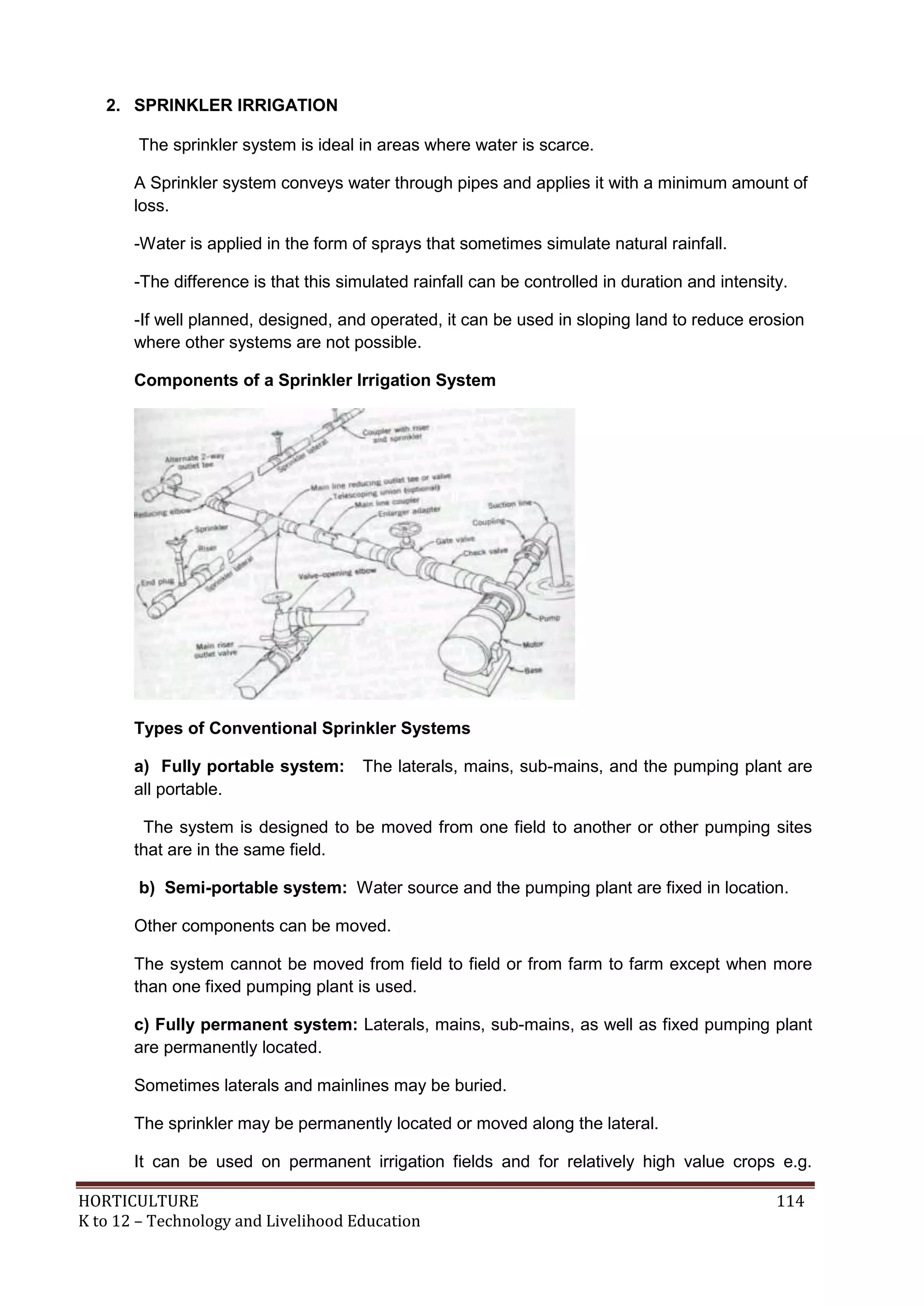 HORTICULTURE 114
K to 12 – Technology and Livelihood Education
2. SPRINKLER IRRIGATION
The sprinkler system is ideal in areas where water is scarce.
A Sprinkler system conveys water through pipes and applies it with a minimum amount of
loss.
-Water is applied in the form of sprays that sometimes simulate natural rainfall.
-The difference is that this simulated rainfall can be controlled in duration and intensity.
-If well planned, designed, and operated, it can be used in sloping land to reduce erosion
where other systems are not possible.
Components of a Sprinkler Irrigation System
Types of Conventional Sprinkler Systems
a) Fully portable system: The laterals, mains, sub-mains, and the pumping plant are
all portable.
The system is designed to be moved from one field to another or other pumping sites
that are in the same field.
b) Semi-portable system: Water source and the pumping plant are fixed in location.
Other components can be moved.
The system cannot be moved from field to field or from farm to farm except when more
than one fixed pumping plant is used.
c) Fully permanent system: Laterals, mains, sub-mains, as well as fixed pumping plant
are permanently located.
Sometimes laterals and mainlines may be buried.
The sprinkler may be permanently located or moved along the lateral.
It can be used on permanent irrigation fields and for relatively high value crops e.g.
 