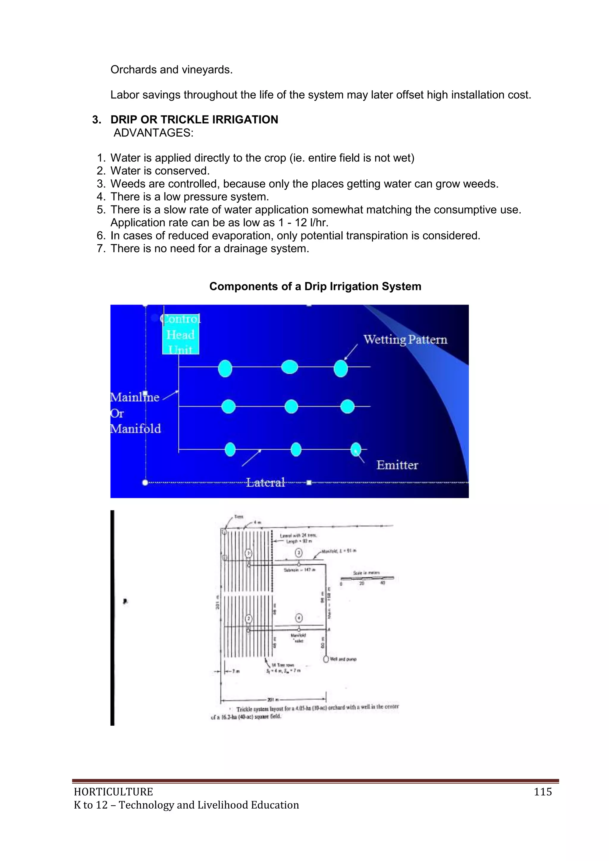 HORTICULTURE 115
K to 12 – Technology and Livelihood Education
Orchards and vineyards.
Labor savings throughout the life of the system may later offset high installation cost.
3. DRIP OR TRICKLE IRRIGATION
ADVANTAGES:
1. Water is applied directly to the crop (ie. entire field is not wet)
2. Water is conserved.
3. Weeds are controlled, because only the places getting water can grow weeds.
4. There is a low pressure system.
5. There is a slow rate of water application somewhat matching the consumptive use.
Application rate can be as low as 1 - 12 l/hr.
6. In cases of reduced evaporation, only potential transpiration is considered.
7. There is no need for a drainage system.
Components of a Drip Irrigation System
 