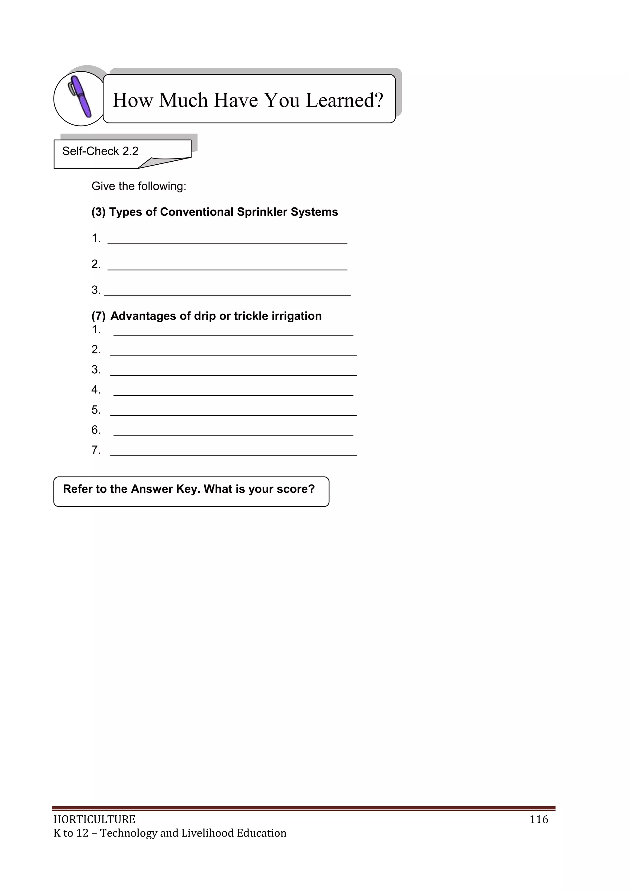 HORTICULTURE 116
K to 12 – Technology and Livelihood Education
Give the following:
(3) Types of Conventional Sprinkler Systems
1. _____________________________________
2. _____________________________________
3. ______________________________________
(7) Advantages of drip or trickle irrigation
1. _____________________________________
2. ______________________________________
3. ______________________________________
4. _____________________________________
5. ______________________________________
6. _____________________________________
7. ______________________________________
Refer to the Answer Key. What is your score?
How Much Have You Learned?
Self-Check 2.2
 