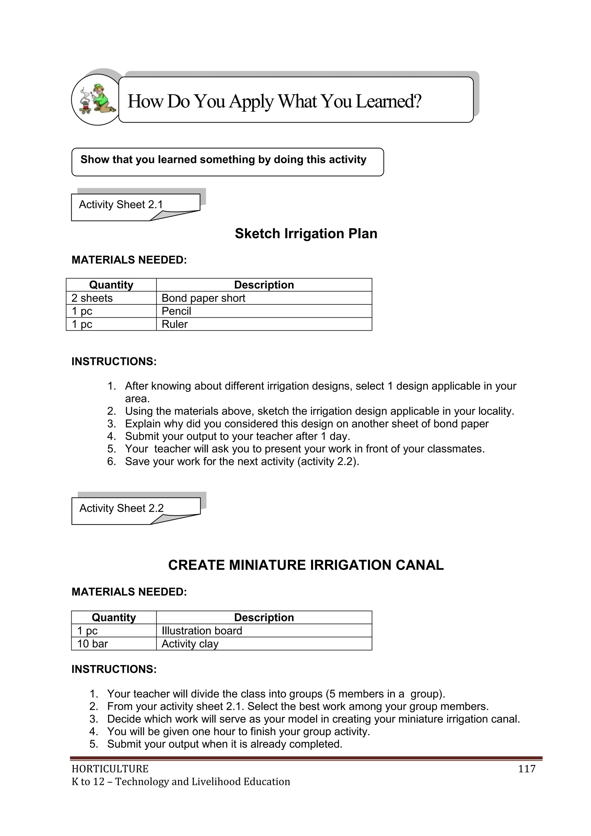 HORTICULTURE 117
K to 12 – Technology and Livelihood Education
Sketch Irrigation Plan
MATERIALS NEEDED:
Quantity Description
2 sheets Bond paper short
1 pc Pencil
1 pc Ruler
INSTRUCTIONS:
1. After knowing about different irrigation designs, select 1 design applicable in your
area.
2. Using the materials above, sketch the irrigation design applicable in your locality.
3. Explain why did you considered this design on another sheet of bond paper
4. Submit your output to your teacher after 1 day.
5. Your teacher will ask you to present your work in front of your classmates.
6. Save your work for the next activity (activity 2.2).
CREATE MINIATURE IRRIGATION CANAL
MATERIALS NEEDED:
Quantity Description
1 pc Illustration board
10 bar Activity clay
INSTRUCTIONS:
1. Your teacher will divide the class into groups (5 members in a group).
2. From your activity sheet 2.1. Select the best work among your group members.
3. Decide which work will serve as your model in creating your miniature irrigation canal.
4. You will be given one hour to finish your group activity.
5. Submit your output when it is already completed.
Activity Sheet 2.2
Show that you learned something by doing this activity
Activity Sheet 2.1
HowDo YouApplyWhatYou Learned?
 