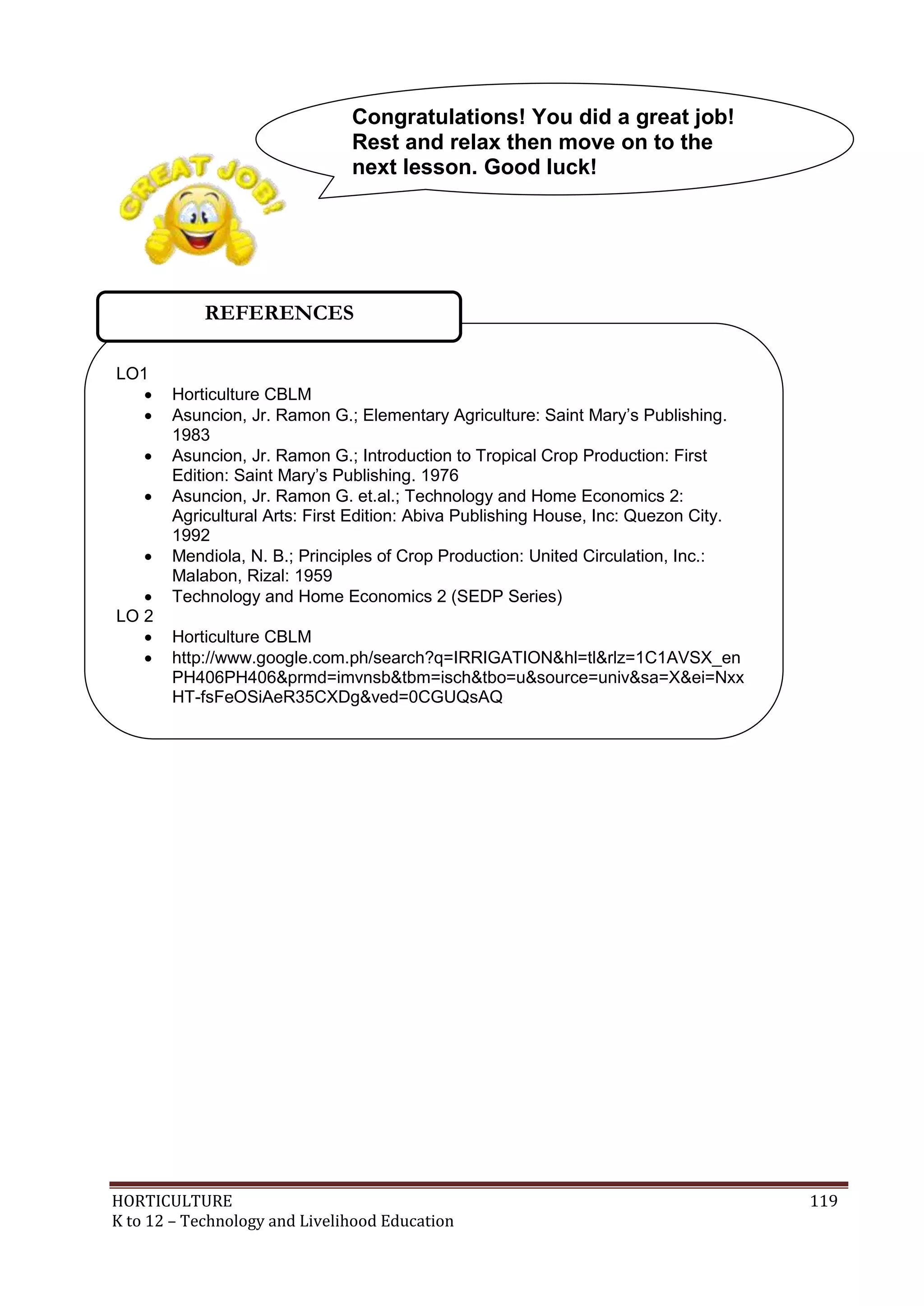 HORTICULTURE 119
K to 12 – Technology and Livelihood Education
LO1
 Horticulture CBLM
 Asuncion, Jr. Ramon G.; Elementary Agriculture: Saint Mary‘s Publishing.
1983
 Asuncion, Jr. Ramon G.; Introduction to Tropical Crop Production: First
Edition: Saint Mary‘s Publishing. 1976
 Asuncion, Jr. Ramon G. et.al.; Technology and Home Economics 2:
Agricultural Arts: First Edition: Abiva Publishing House, Inc: Quezon City.
1992
 Mendiola, N. B.; Principles of Crop Production: United Circulation, Inc.:
Malabon, Rizal: 1959
 Technology and Home Economics 2 (SEDP Series)
LO 2
 Horticulture CBLM
 http://www.google.com.ph/search?q=IRRIGATION&hl=tl&rlz=1C1AVSX_en
PH406PH406&prmd=imvnsb&tbm=isch&tbo=u&source=univ&sa=X&ei=Nxx
HT-fsFeOSiAeR35CXDg&ved=0CGUQsAQ
Congratulations! You did a great job!
Rest and relax then move on to the
next lesson. Good luck!
REFERENCES
 