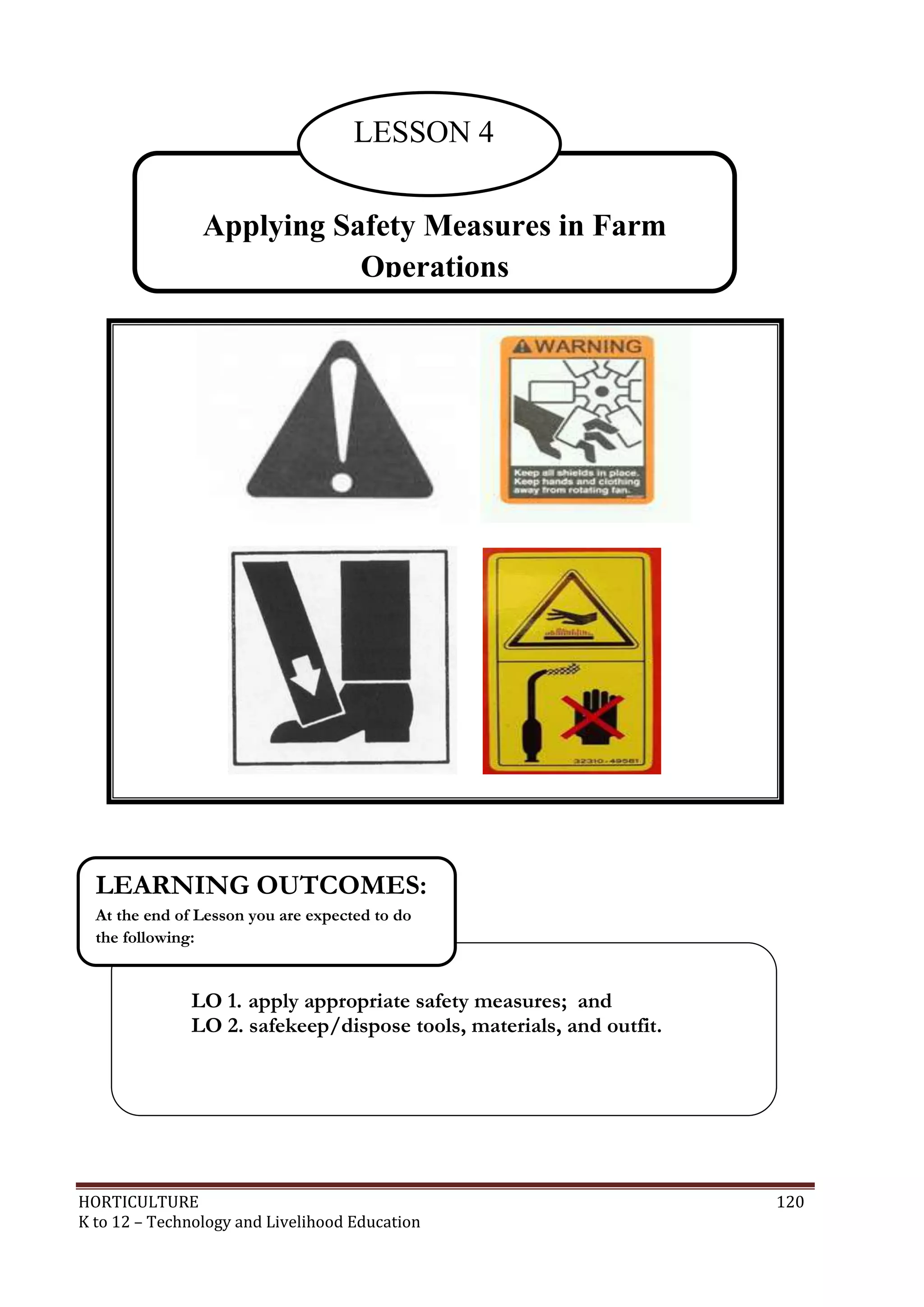 HORTICULTURE 120
K to 12 – Technology and Livelihood Education
Applying Safety Measures in Farm
Operations
LESSON 4
LO 1. apply appropriate safety measures; and
LO 2. safekeep/dispose tools, materials, and outfit.
LEARNING OUTCOMES:
At the end of Lesson you are expected to do
the following:
 