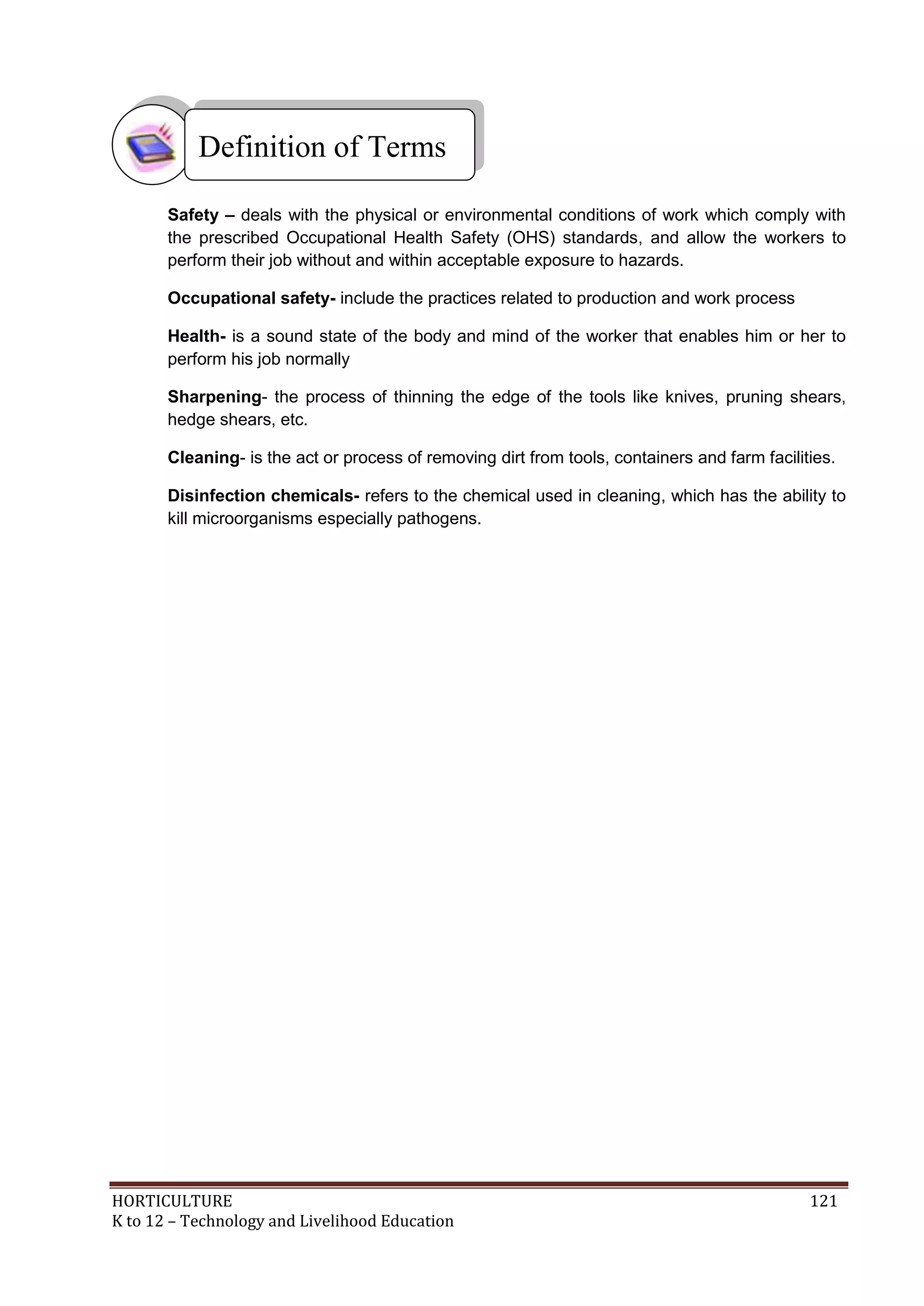 HORTICULTURE 121
K to 12 – Technology and Livelihood Education
Safety – deals with the physical or environmental conditions of work which comply with
the prescribed Occupational Health Safety (OHS) standards, and allow the workers to
perform their job without and within acceptable exposure to hazards.
Occupational safety- include the practices related to production and work process
Health- is a sound state of the body and mind of the worker that enables him or her to
perform his job normally
Sharpening- the process of thinning the edge of the tools like knives, pruning shears,
hedge shears, etc.
Cleaning- is the act or process of removing dirt from tools, containers and farm facilities.
Disinfection chemicals- refers to the chemical used in cleaning, which has the ability to
kill microorganisms especially pathogens.
Definition of Terms
 