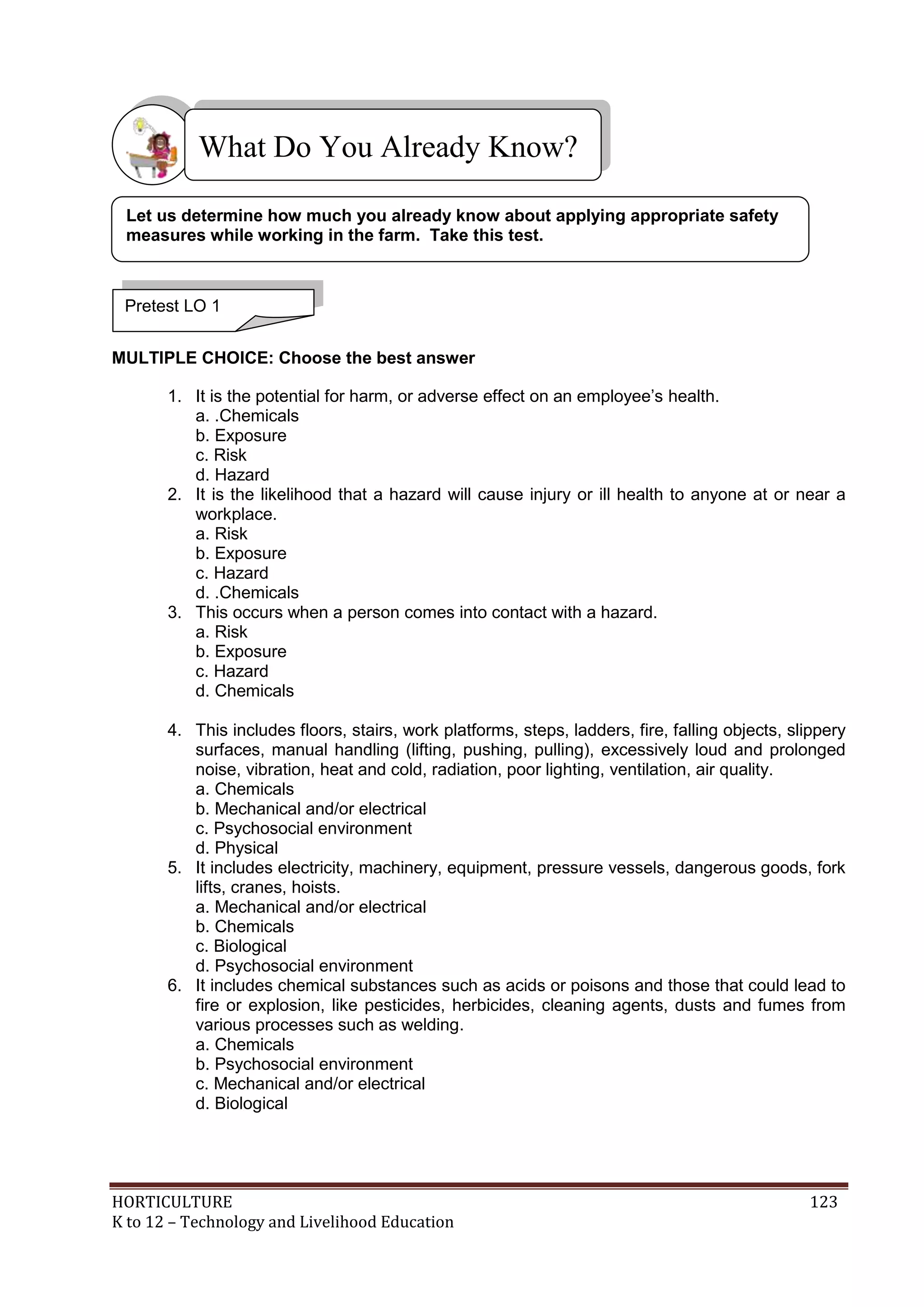HORTICULTURE 123
K to 12 – Technology and Livelihood Education
MULTIPLE CHOICE: Choose the best answer
1. It is the potential for harm, or adverse effect on an employee‘s health.
a. .Chemicals
b. Exposure
c. Risk
d. Hazard
2. It is the likelihood that a hazard will cause injury or ill health to anyone at or near a
workplace.
a. Risk
b. Exposure
c. Hazard
d. .Chemicals
3. This occurs when a person comes into contact with a hazard.
a. Risk
b. Exposure
c. Hazard
d. Chemicals
4. This includes floors, stairs, work platforms, steps, ladders, fire, falling objects, slippery
surfaces, manual handling (lifting, pushing, pulling), excessively loud and prolonged
noise, vibration, heat and cold, radiation, poor lighting, ventilation, air quality.
a. Chemicals
b. Mechanical and/or electrical
c. Psychosocial environment
d. Physical
5. It includes electricity, machinery, equipment, pressure vessels, dangerous goods, fork
lifts, cranes, hoists.
a. Mechanical and/or electrical
b. Chemicals
c. Biological
d. Psychosocial environment
6. It includes chemical substances such as acids or poisons and those that could lead to
fire or explosion, like pesticides, herbicides, cleaning agents, dusts and fumes from
various processes such as welding.
a. Chemicals
b. Psychosocial environment
c. Mechanical and/or electrical
d. Biological
What Do You Already Know?
Pretest LO 1
Let us determine how much you already know about applying appropriate safety
measures while working in the farm. Take this test.
 