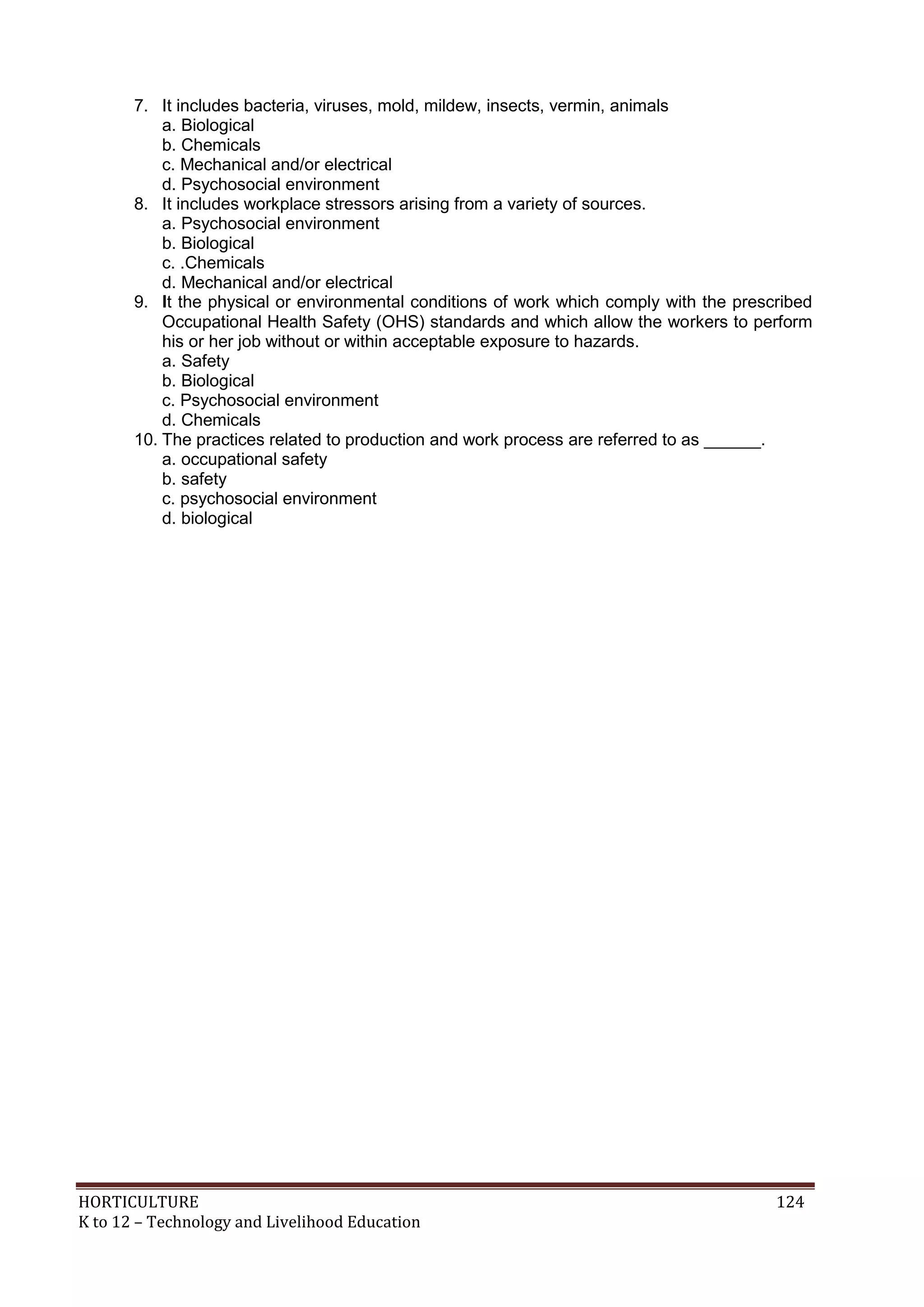 HORTICULTURE 124
K to 12 – Technology and Livelihood Education
7. It includes bacteria, viruses, mold, mildew, insects, vermin, animals
a. Biological
b. Chemicals
c. Mechanical and/or electrical
d. Psychosocial environment
8. It includes workplace stressors arising from a variety of sources.
a. Psychosocial environment
b. Biological
c. .Chemicals
d. Mechanical and/or electrical
9. It the physical or environmental conditions of work which comply with the prescribed
Occupational Health Safety (OHS) standards and which allow the workers to perform
his or her job without or within acceptable exposure to hazards.
a. Safety
b. Biological
c. Psychosocial environment
d. Chemicals
10. The practices related to production and work process are referred to as ______.
a. occupational safety
b. safety
c. psychosocial environment
d. biological
 