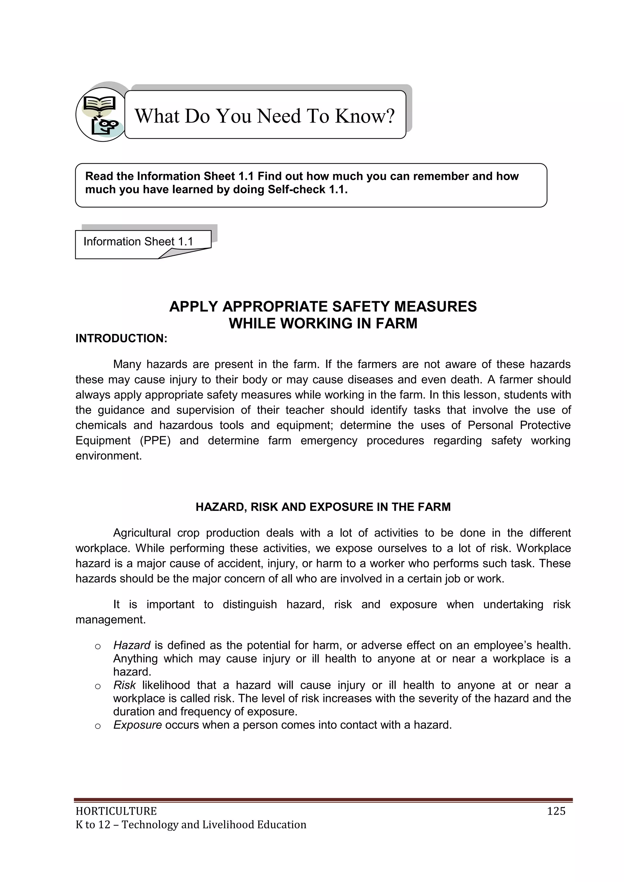 HORTICULTURE 125
K to 12 – Technology and Livelihood Education
APPLY APPROPRIATE SAFETY MEASURES
WHILE WORKING IN FARM
INTRODUCTION:
Many hazards are present in the farm. If the farmers are not aware of these hazards
these may cause injury to their body or may cause diseases and even death. A farmer should
always apply appropriate safety measures while working in the farm. In this lesson, students with
the guidance and supervision of their teacher should identify tasks that involve the use of
chemicals and hazardous tools and equipment; determine the uses of Personal Protective
Equipment (PPE) and determine farm emergency procedures regarding safety working
environment.
HAZARD, RISK AND EXPOSURE IN THE FARM
Agricultural crop production deals with a lot of activities to be done in the different
workplace. While performing these activities, we expose ourselves to a lot of risk. Workplace
hazard is a major cause of accident, injury, or harm to a worker who performs such task. These
hazards should be the major concern of all who are involved in a certain job or work.
It is important to distinguish hazard, risk and exposure when undertaking risk
management.
o Hazard is defined as the potential for harm, or adverse effect on an employee‘s health.
Anything which may cause injury or ill health to anyone at or near a workplace is a
hazard.
o Risk likelihood that a hazard will cause injury or ill health to anyone at or near a
workplace is called risk. The level of risk increases with the severity of the hazard and the
duration and frequency of exposure.
o Exposure occurs when a person comes into contact with a hazard.
What Do You Need To Know?
Information Sheet 1.1
Read the Information Sheet 1.1 Find out how much you can remember and how
much you have learned by doing Self-check 1.1.
 