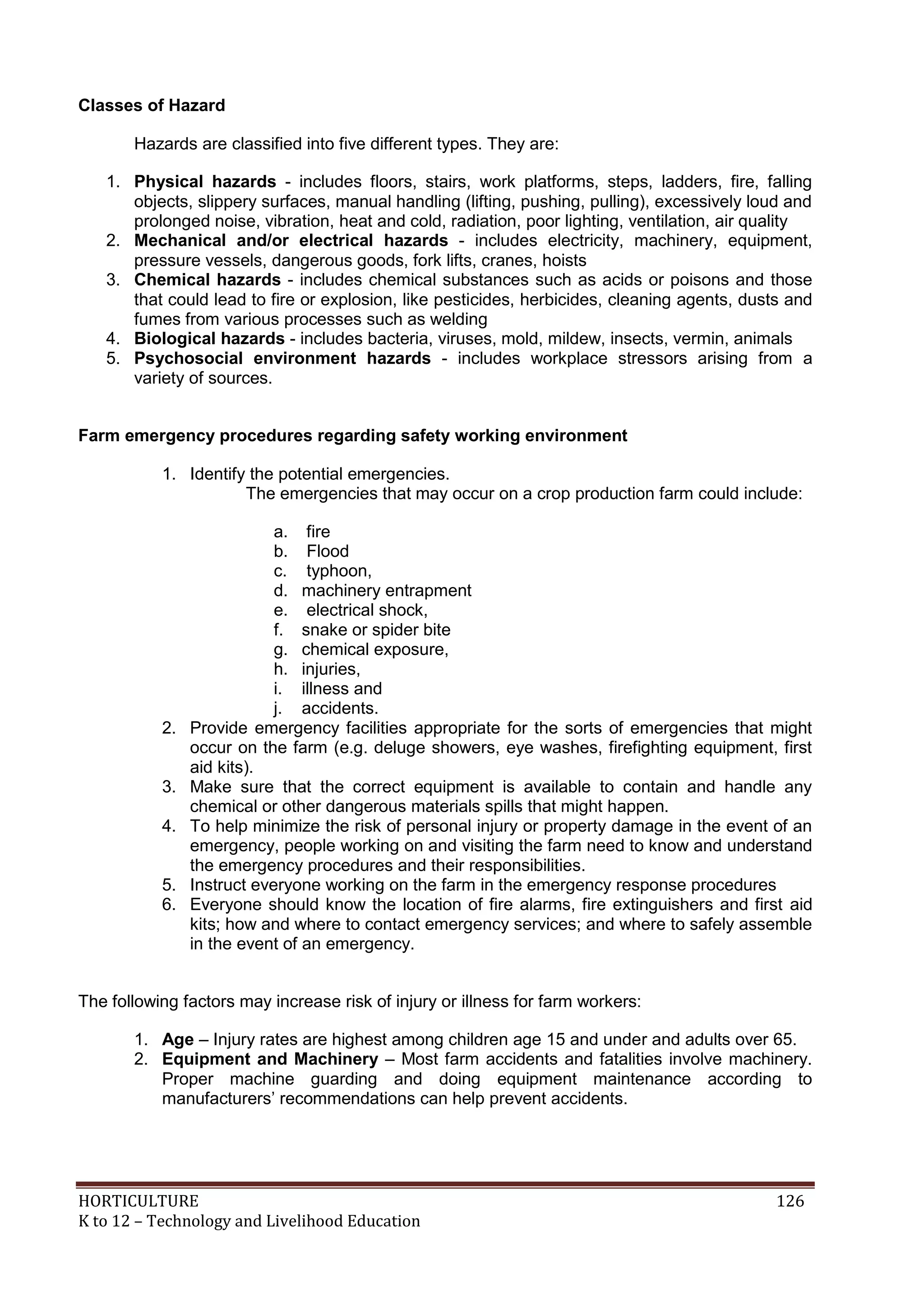 HORTICULTURE 126
K to 12 – Technology and Livelihood Education
Classes of Hazard
Hazards are classified into five different types. They are:
1. Physical hazards - includes floors, stairs, work platforms, steps, ladders, fire, falling
objects, slippery surfaces, manual handling (lifting, pushing, pulling), excessively loud and
prolonged noise, vibration, heat and cold, radiation, poor lighting, ventilation, air quality
2. Mechanical and/or electrical hazards - includes electricity, machinery, equipment,
pressure vessels, dangerous goods, fork lifts, cranes, hoists
3. Chemical hazards - includes chemical substances such as acids or poisons and those
that could lead to fire or explosion, like pesticides, herbicides, cleaning agents, dusts and
fumes from various processes such as welding
4. Biological hazards - includes bacteria, viruses, mold, mildew, insects, vermin, animals
5. Psychosocial environment hazards - includes workplace stressors arising from a
variety of sources.
Farm emergency procedures regarding safety working environment
1. Identify the potential emergencies.
The emergencies that may occur on a crop production farm could include:
a. fire
b. Flood
c. typhoon,
d. machinery entrapment
e. electrical shock,
f. snake or spider bite
g. chemical exposure,
h. injuries,
i. illness and
j. accidents.
2. Provide emergency facilities appropriate for the sorts of emergencies that might
occur on the farm (e.g. deluge showers, eye washes, firefighting equipment, first
aid kits).
3. Make sure that the correct equipment is available to contain and handle any
chemical or other dangerous materials spills that might happen.
4. To help minimize the risk of personal injury or property damage in the event of an
emergency, people working on and visiting the farm need to know and understand
the emergency procedures and their responsibilities.
5. Instruct everyone working on the farm in the emergency response procedures
6. Everyone should know the location of fire alarms, fire extinguishers and first aid
kits; how and where to contact emergency services; and where to safely assemble
in the event of an emergency.
The following factors may increase risk of injury or illness for farm workers:
1. Age – Injury rates are highest among children age 15 and under and adults over 65.
2. Equipment and Machinery – Most farm accidents and fatalities involve machinery.
Proper machine guarding and doing equipment maintenance according to
manufacturers‘ recommendations can help prevent accidents.
 