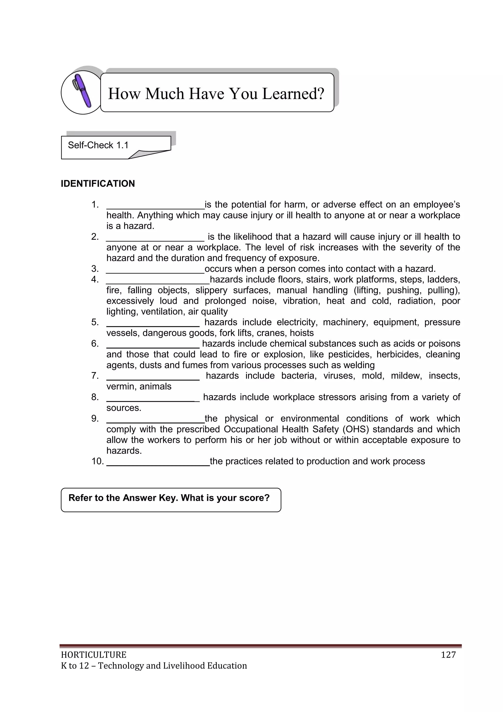 HORTICULTURE 127
K to 12 – Technology and Livelihood Education
IDENTIFICATION
1. ___________________is the potential for harm, or adverse effect on an employee‘s
health. Anything which may cause injury or ill health to anyone at or near a workplace
is a hazard.
2. ___________________ is the likelihood that a hazard will cause injury or ill health to
anyone at or near a workplace. The level of risk increases with the severity of the
hazard and the duration and frequency of exposure.
3. ___________________occurs when a person comes into contact with a hazard.
4. ____________________hazards include floors, stairs, work platforms, steps, ladders,
fire, falling objects, slippery surfaces, manual handling (lifting, pushing, pulling),
excessively loud and prolonged noise, vibration, heat and cold, radiation, poor
lighting, ventilation, air quality
5. __________________ hazards include electricity, machinery, equipment, pressure
vessels, dangerous goods, fork lifts, cranes, hoists
6. __________________ hazards include chemical substances such as acids or poisons
and those that could lead to fire or explosion, like pesticides, herbicides, cleaning
agents, dusts and fumes from various processes such as welding
7. __________________ hazards include bacteria, viruses, mold, mildew, insects,
vermin, animals
8. __________________ hazards include workplace stressors arising from a variety of
sources.
9. ___________________the physical or environmental conditions of work which
comply with the prescribed Occupational Health Safety (OHS) standards and which
allow the workers to perform his or her job without or within acceptable exposure to
hazards.
10. ____________________the practices related to production and work process
Refer to the Answer Key. What is your score?
How Much Have You Learned?
Self-Check 1.1
 
